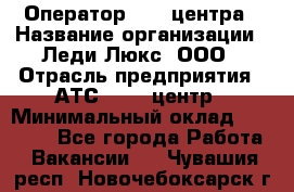 Оператор Call-центра › Название организации ­ Леди Люкс, ООО › Отрасль предприятия ­ АТС, call-центр › Минимальный оклад ­ 25 000 - Все города Работа » Вакансии   . Чувашия респ.,Новочебоксарск г.